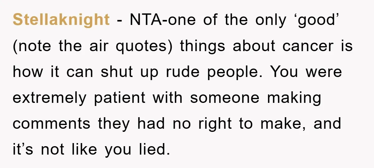 Stellaknight − NTA-one of the only ‘good’ (note the air quotes) things about cancer is how it can shut up rude people. You were extremely patient with someone making comments...