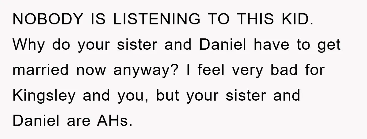 NOBODY IS LISTENING TO THIS KID. Why do your sister and Daniel have to get married now anyway? I feel very bad for Kingsley and you, but your sister and...