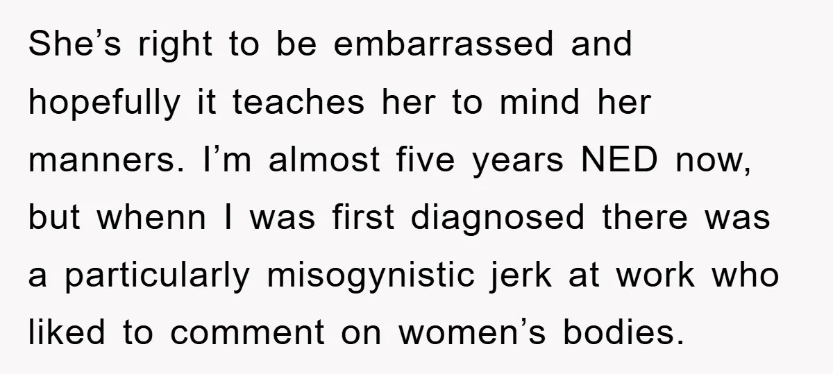 She’s right to be embarrassed and hopefully it teaches her to mind her manners. I’m almost five years NED now, but whenn I was first diagnosed there was a particularly...