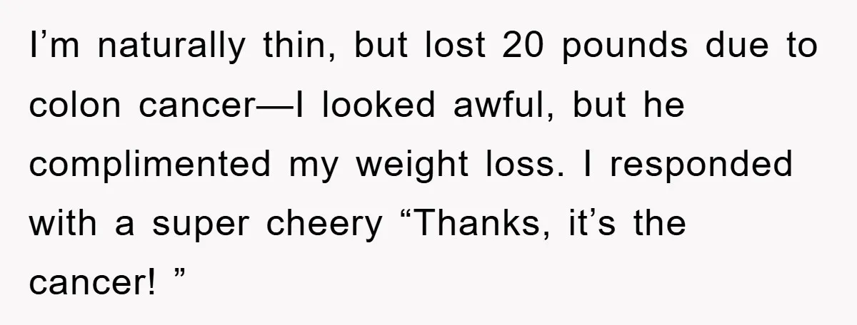 I’m naturally thin, but lost 20 pounds due to colon cancer—I looked awful, but he complimented my weight loss. I responded with a super cheery “Thanks, it’s the cancer! ”