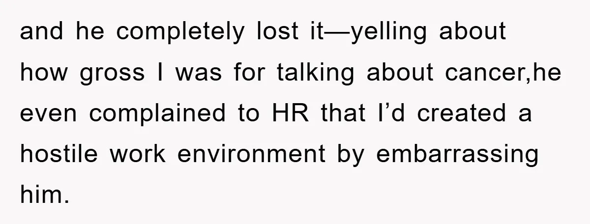 and he completely lost it—yelling about how gross I was for talking about cancer,he even complained to HR that I’d created a hostile work environment by embarrassing him.