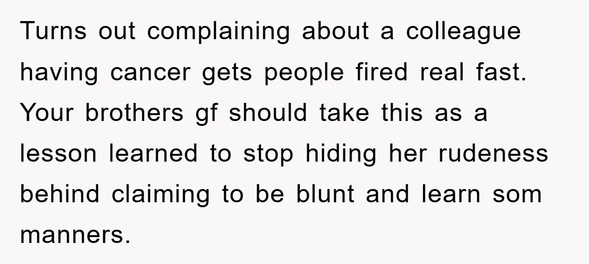 Turns out complaining about a colleague having cancer gets people fired real fast. Your brothers gf should take this as a lesson learned to stop hiding her rudeness behind claiming...