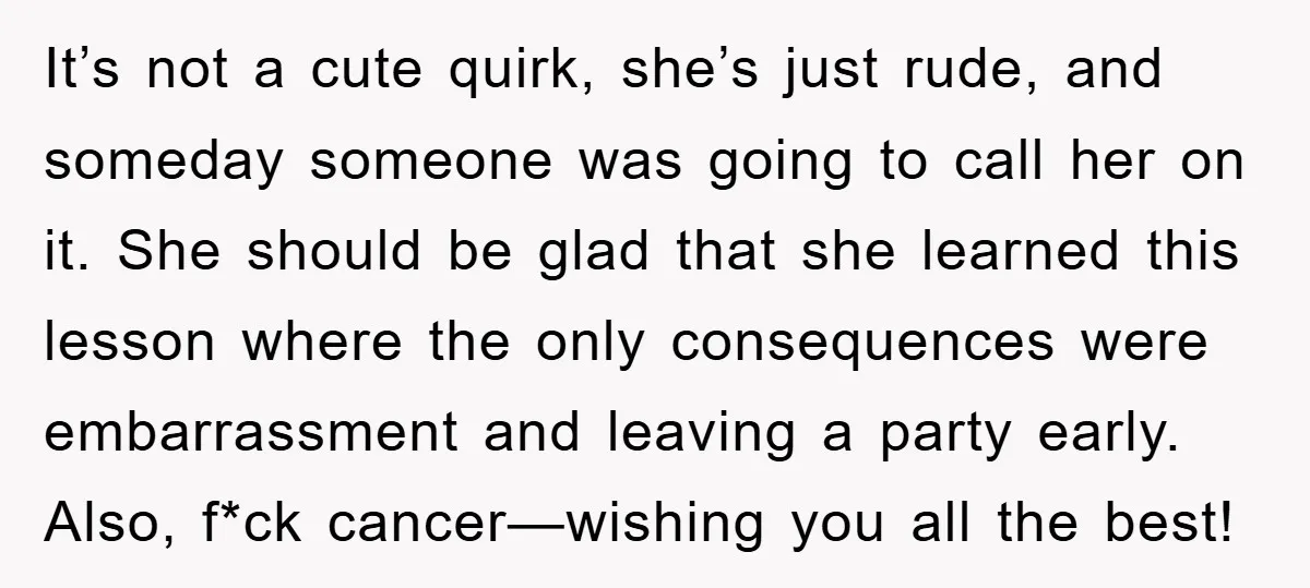 It’s not a cute quirk, she’s just rude, and someday someone was going to call her on it. She should be glad that she learned this lesson where the only...