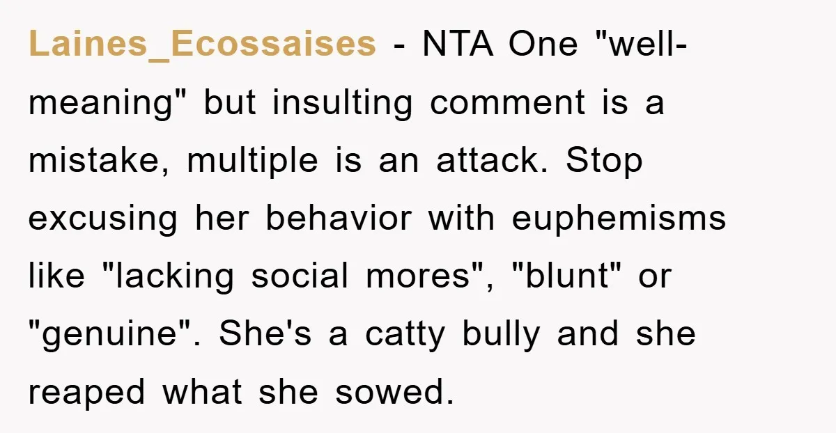 Laines_Ecossaises − NTA One "well-meaning" but insulting comment is a mistake, multiple is an attack. Stop excusing her behavior with euphemisms like "lacking social mores", "blunt" or "genuine". She's a...