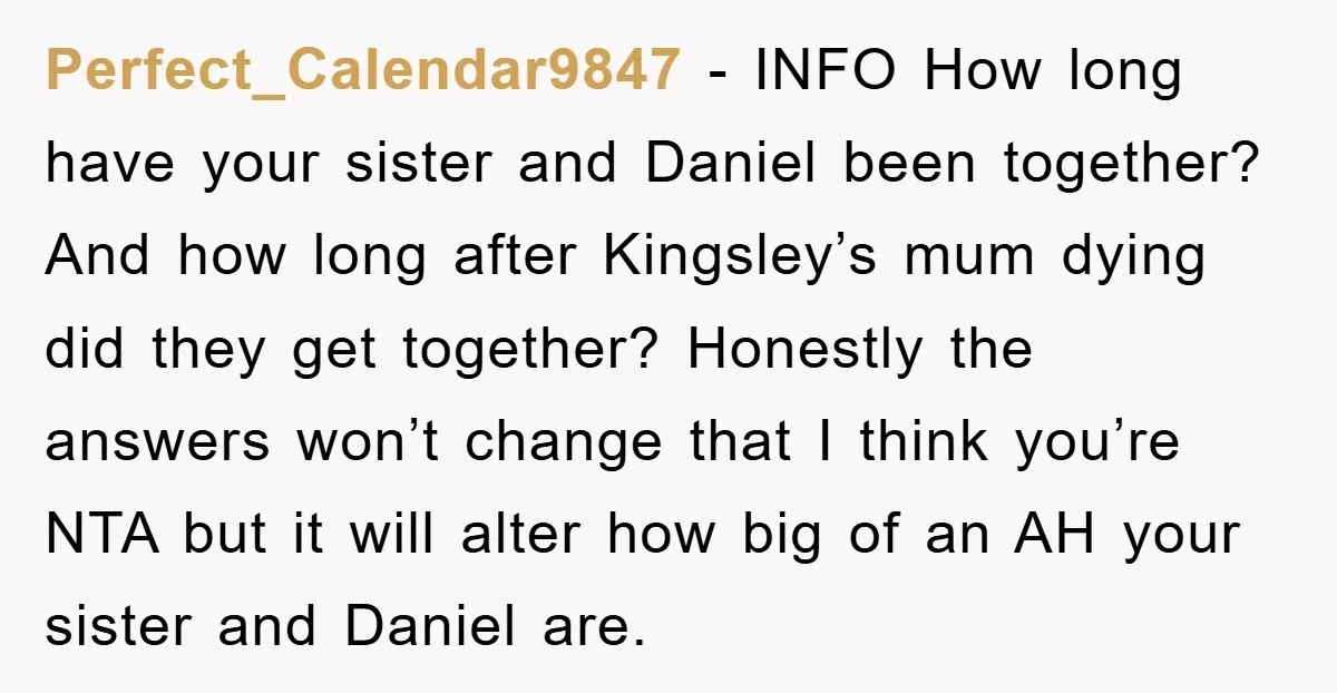 Perfect_Calendar9847 − INFO How long have your sister and Daniel been together? And how long after Kingsley’s mum dying did they get together? Honestly the answers won’t change that I...