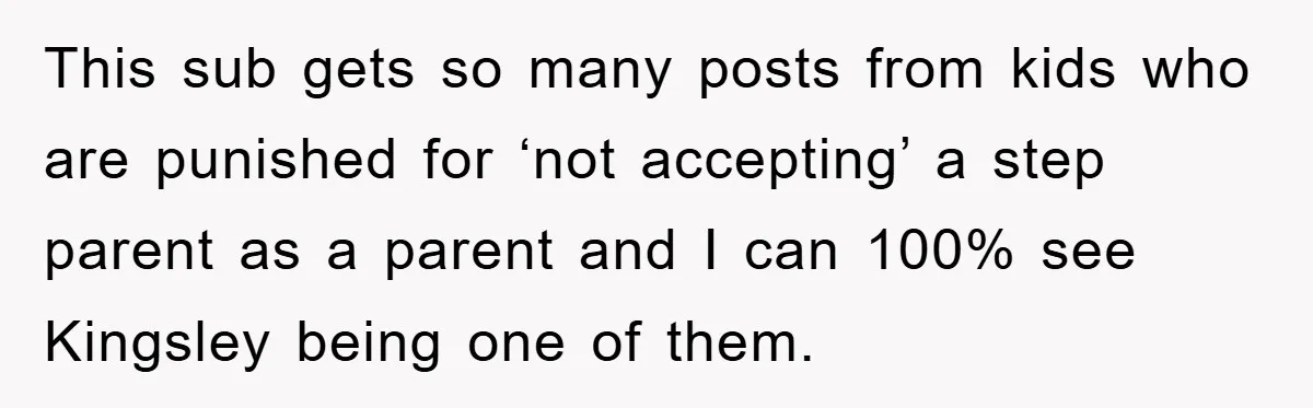 This sub gets so many posts from kids who are punished for ‘not accepting’ a step parent as a parent and I can 100% see Kingsley being one of them.