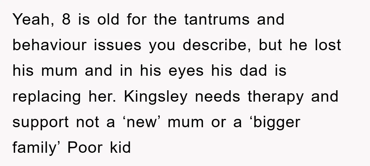 Yeah, 8 is old for the tantrums and behaviour issues you describe, but he lost his mum and in his eyes his dad is replacing her. Kingsley needs therapy and...