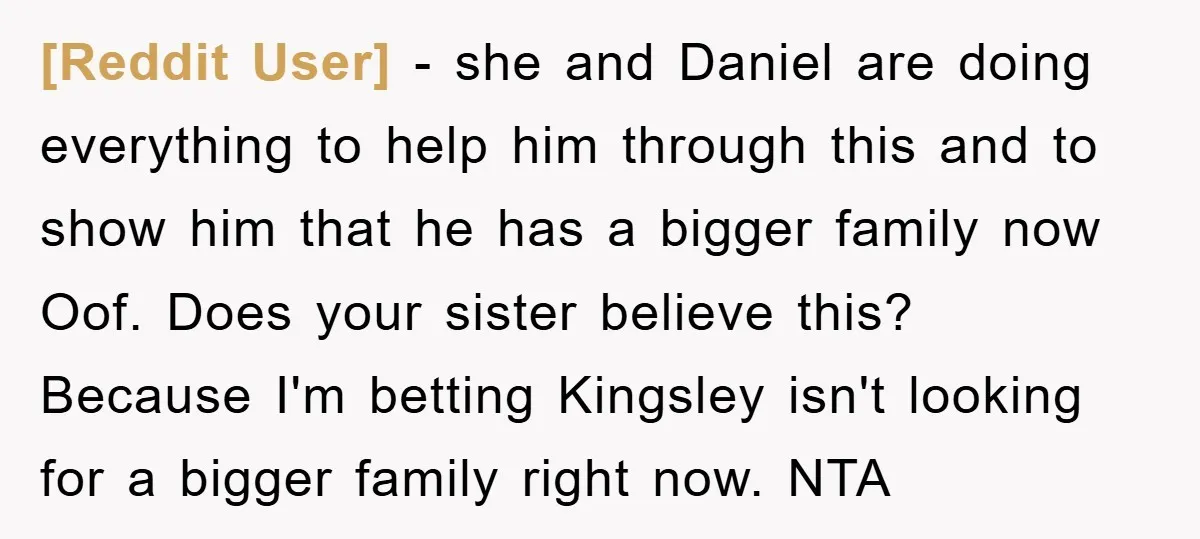 [Reddit User] − she and Daniel are doing everything to help him through this and to show him that he has a bigger family now Oof. Does your sister believe...
