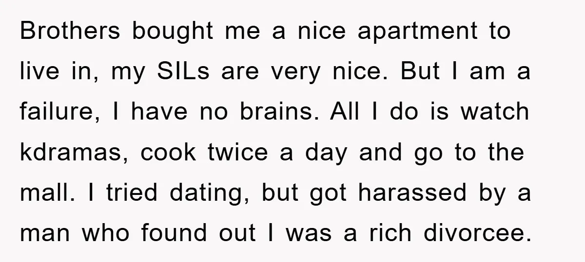 Brothers bought me a nice apartment to live in, my SILs are very nice. But I am a failure, I have no brains. All I do is watch kdramas, cook...