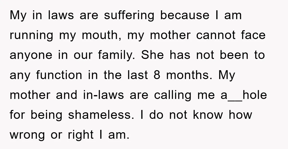 My in laws are suffering because I am running my mouth, my mother cannot face anyone in our family. She has not been to any function in the last 8...