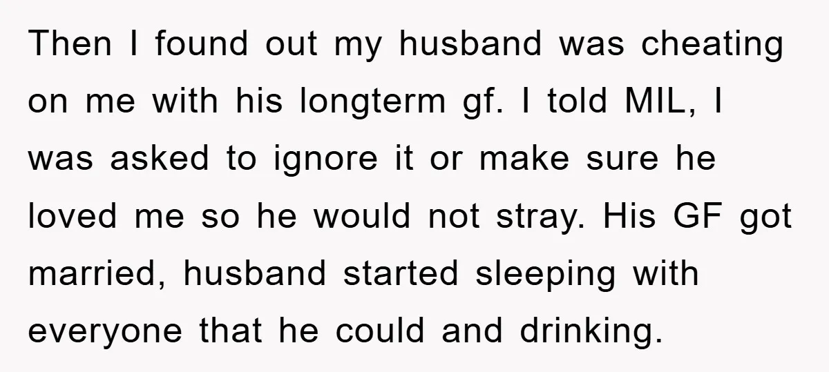 Then I found out my husband was cheating on me with his longterm gf. I told MIL, I was asked to ignore it or make sure he loved me so...