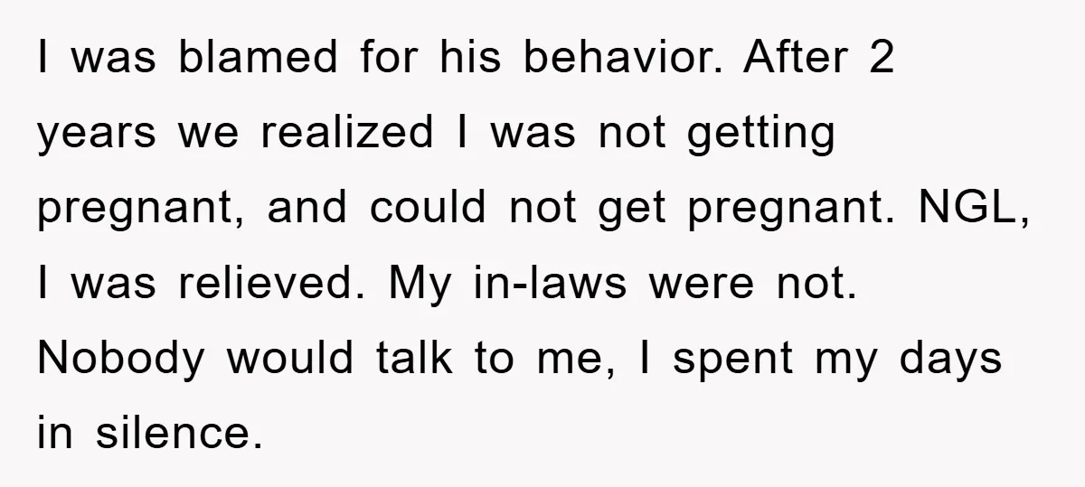 I was blamed for his behavior. After 2 years we realized I was not getting pregnant, and could not get pregnant. NGL, I was relieved. My in-laws were not. Nobody...