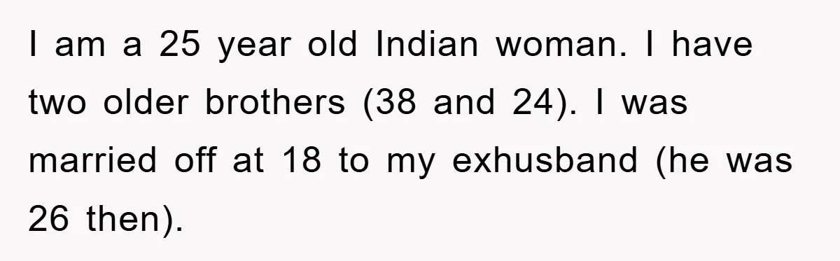 I am a 25 year old Indian woman. I have two older brothers (38 and 24). I was married off at 18 to my exhusband (he was 26 then).