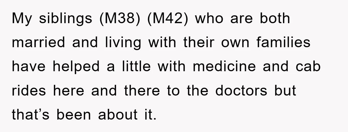 My siblings (M38) (M42) who are both married and living with their own families have helped a little with medicine and cab rides here and there to the doctors but...