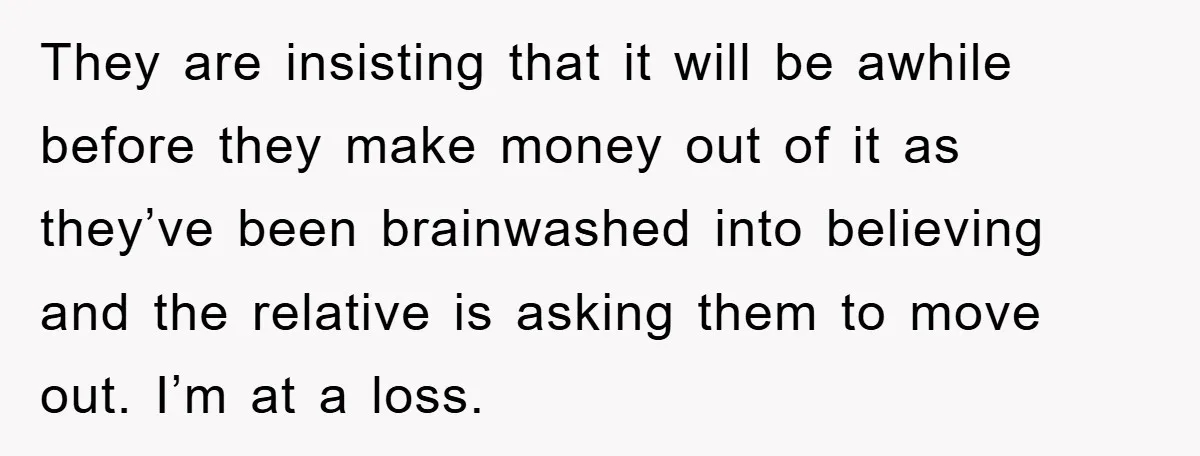 They are insisting that it will be awhile before they make money out of it as they’ve been brainwashed into believing and the relative is asking them to move out....
