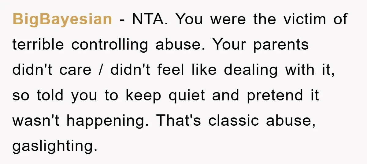 BigBayesian − NTA. You were the victim of terrible controlling abuse. Your parents didn't care / didn't feel like dealing with it, so told you to keep quiet and pretend...