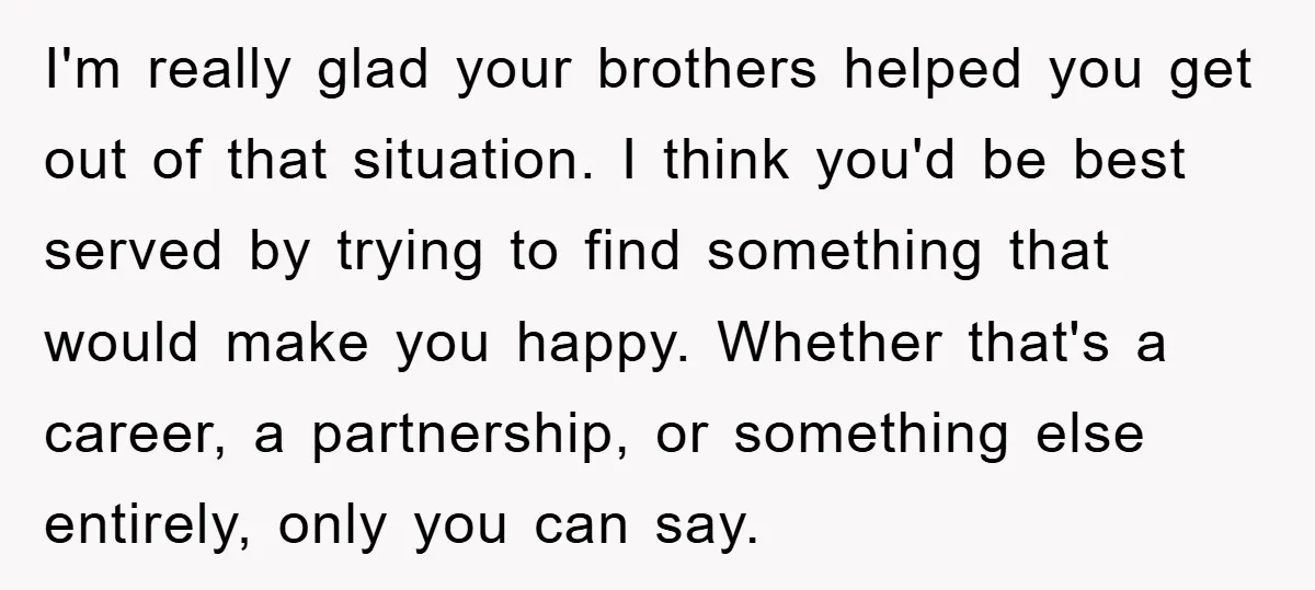 I'm really glad your brothers helped you get out of that situation. I think you'd be best served by trying to find something that would make you happy. Whether that's...