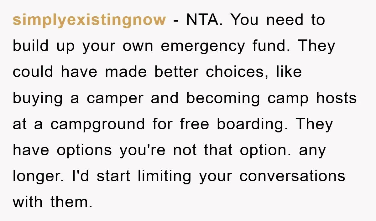 simplyexistingnow − NTA. You need to build up your own emergency fund. They could have made better choices, like buying a camper and becoming camp hosts at a campground for...