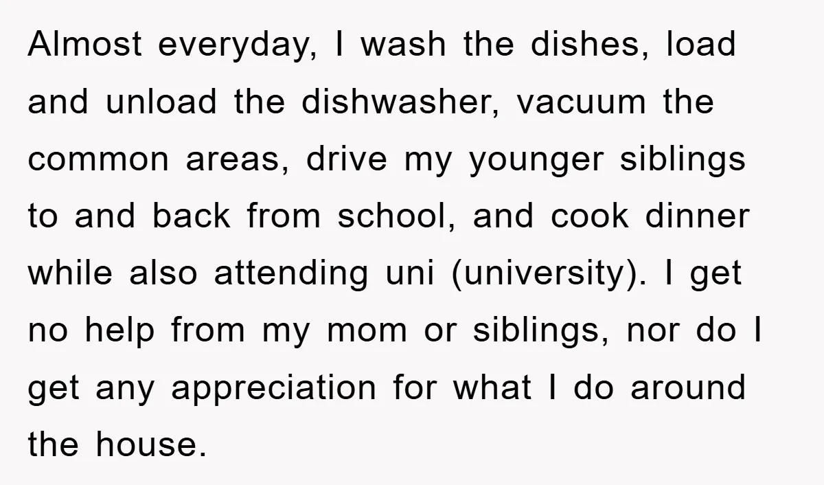 Almost everyday, I wash the dishes, load and unload the dishwasher, vacuum the common areas, drive my younger siblings to and back from school, and cook dinner while also attending...