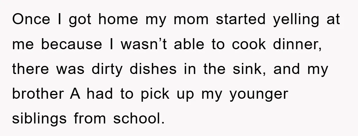 Once I got home my mom started yelling at me because I wasn’t able to cook dinner, there was dirty dishes in the sink, and my brother A had to...
