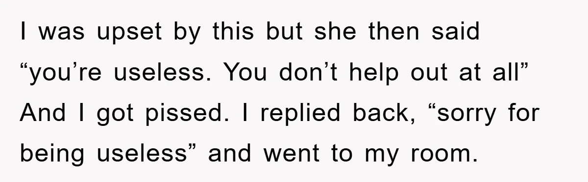 I was upset by this but she then said “you’re useless. You don’t help out at all” And I got pissed. I replied back, “sorry for being useless” and went...