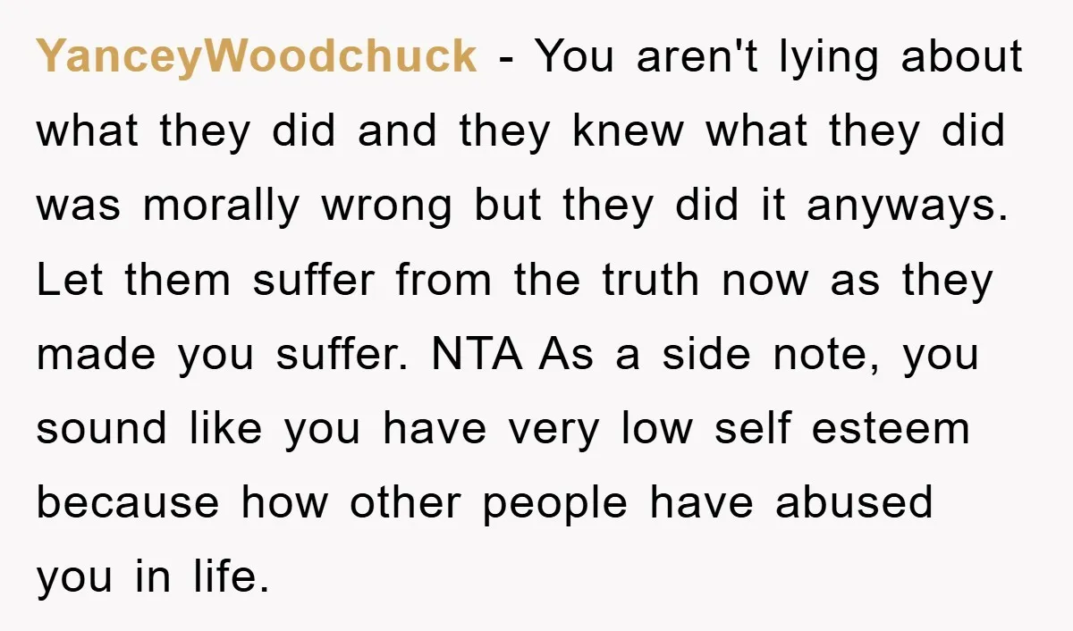 YanceyWoodchuck − You aren't lying about what they did and they knew what they did was morally wrong but they did it anyways. Let them suffer from the truth now...