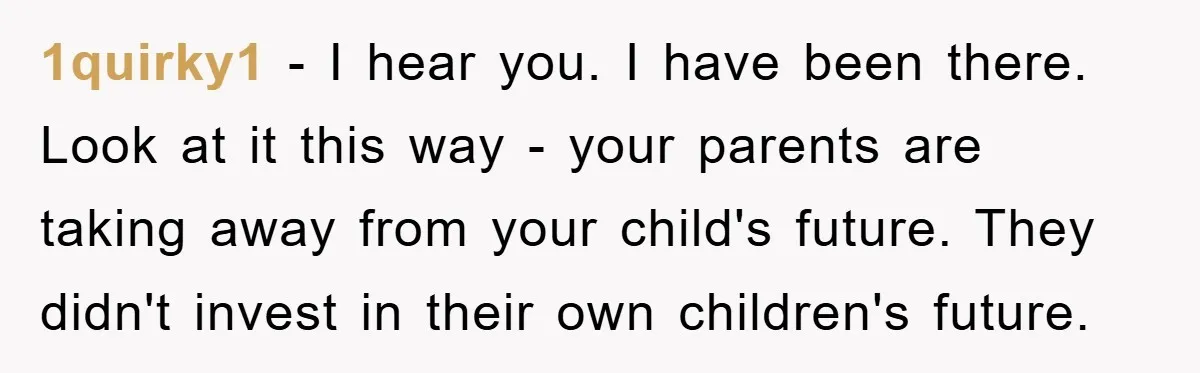 1quirky1 − I hear you. I have been there. Look at it this way - your parents are taking away from your child's future. They didn't invest in their own...