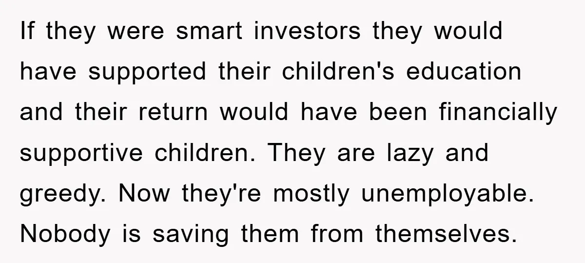 If they were smart investors they would have supported their children's education and their return would have been financially supportive children. They are lazy and greedy. Now they're mostly unemployable....