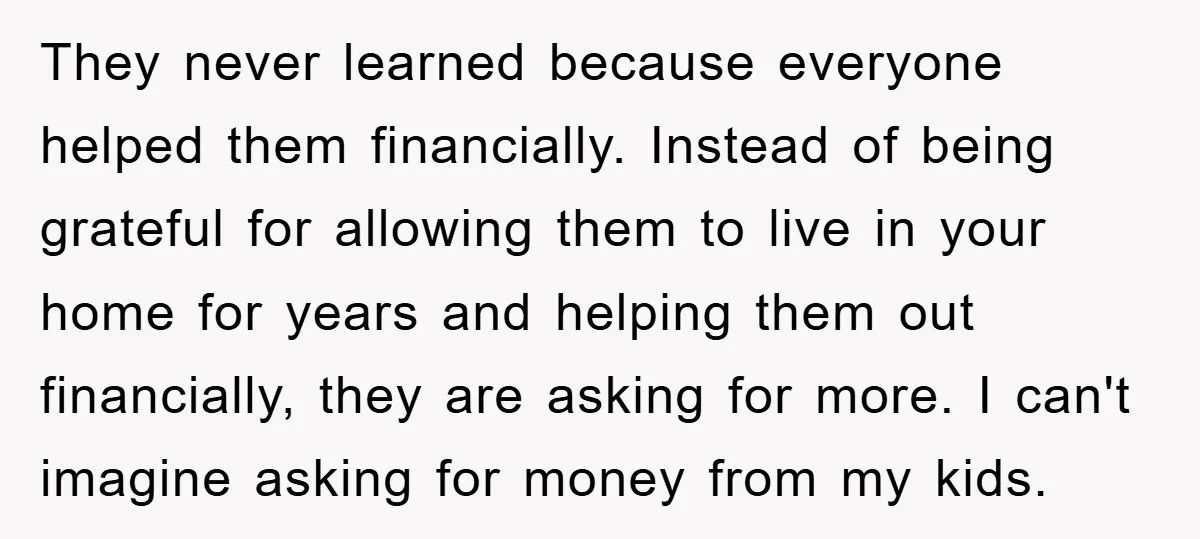 They never learned because everyone helped them financially. Instead of being grateful for allowing them to live in your home for years and helping them out financially, they are asking...
