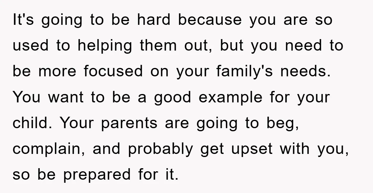 It's going to be hard because you are so used to helping them out, but you need to be more focused on your family's needs. You want to be a...