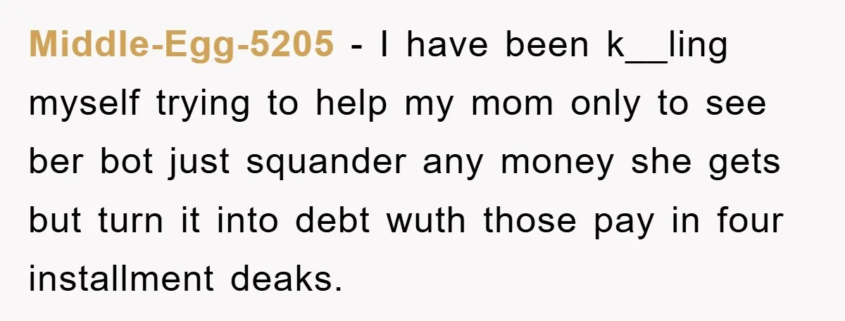 Middle-Egg-5205 − I have been k__ling myself trying to help my mom only to see ber bot just squander any money she gets but turn it into debt wuth those...