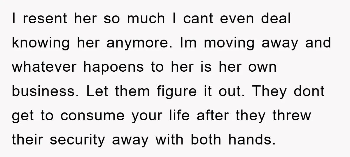 I resent her so much I cant even deal knowing her anymore. Im moving away and whatever hapoens to her is her own business. Let them figure it out. They...
