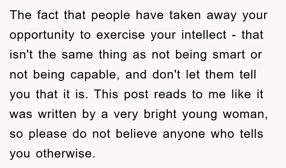 The fact that people have taken away your opportunity to exercise your intellect - that isn't the same thing as not being smart or not being capable, and don't let...