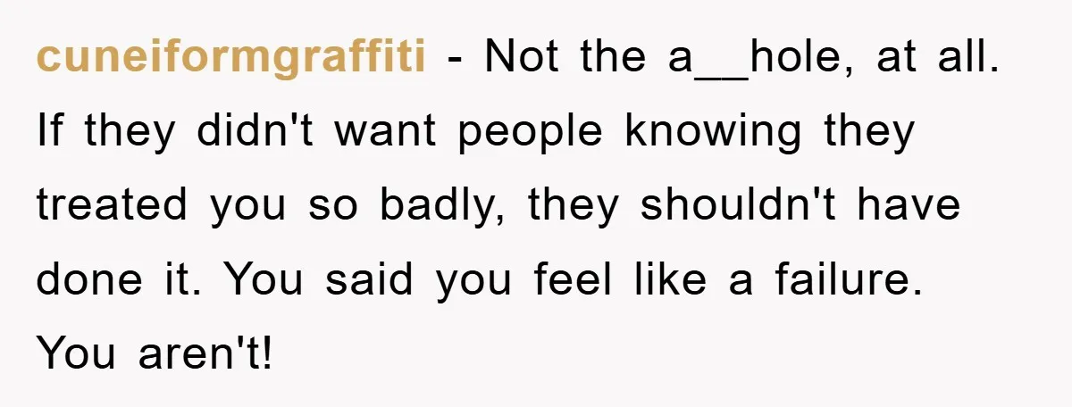 cuneiformgraffiti − Not the a__hole, at all. If they didn't want people knowing they treated you so badly, they shouldn't have done it. You said you feel like a failure....