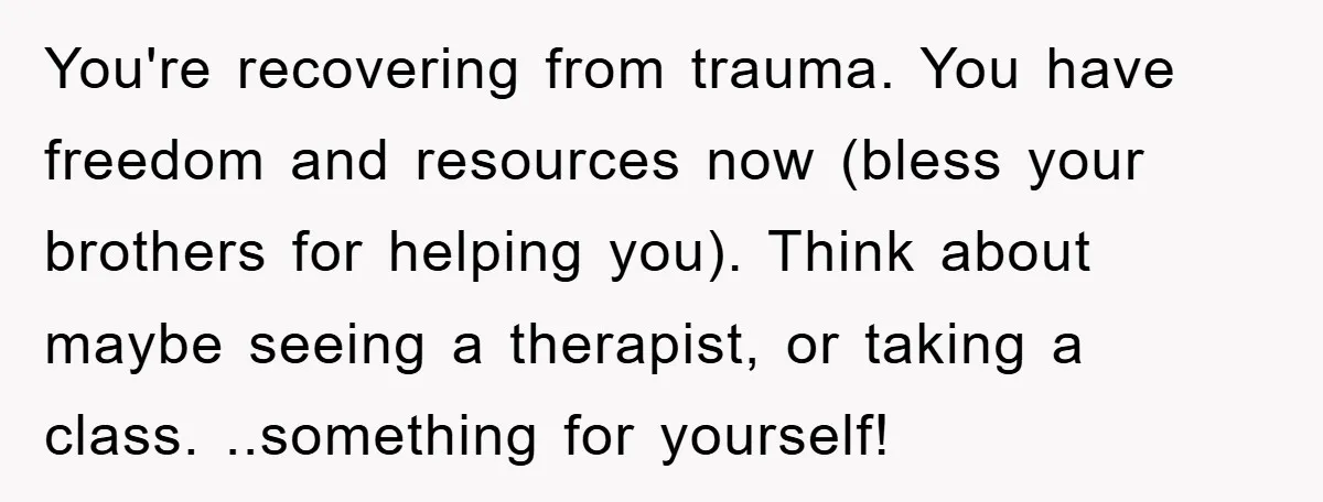 You're recovering from trauma. You have freedom and resources now (bless your brothers for helping you). Think about maybe seeing a therapist, or taking a class. ..something for yourself!