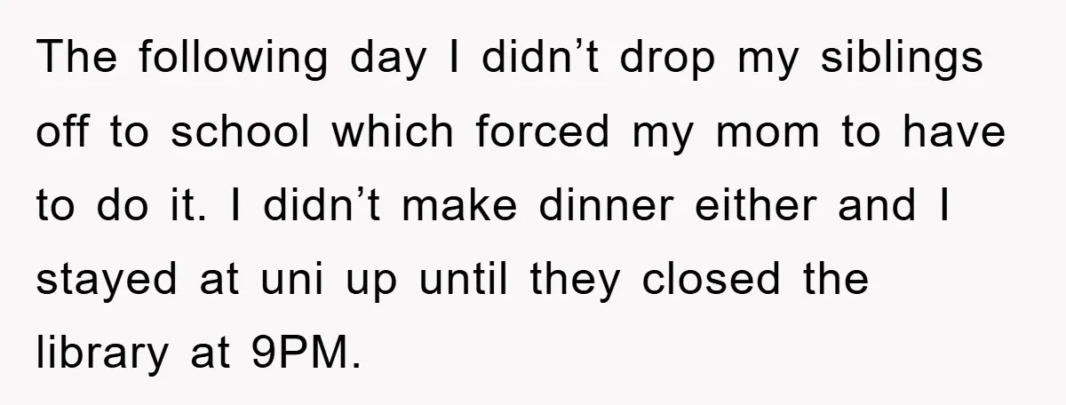 The following day I didn’t drop my siblings off to school which forced my mom to have to do it. I didn’t make dinner either and I stayed at uni...