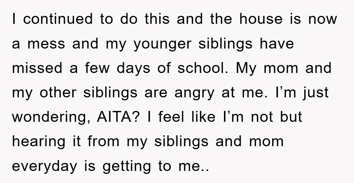 I continued to do this and the house is now a mess and my younger siblings have missed a few days of school. My mom and my other siblings are...