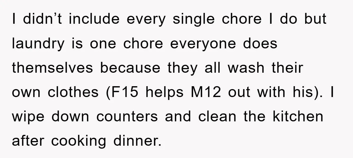 I didn’t include every single chore I do but laundry is one chore everyone does themselves because they all wash their own clothes (F15 helps M12 out with his). I...