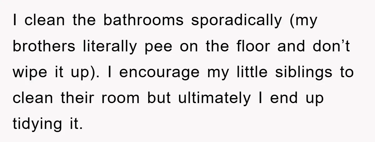 I clean the bathrooms sporadically (my brothers literally pee on the floor and don’t wipe it up). I encourage my little siblings to clean their room but ultimately I end...