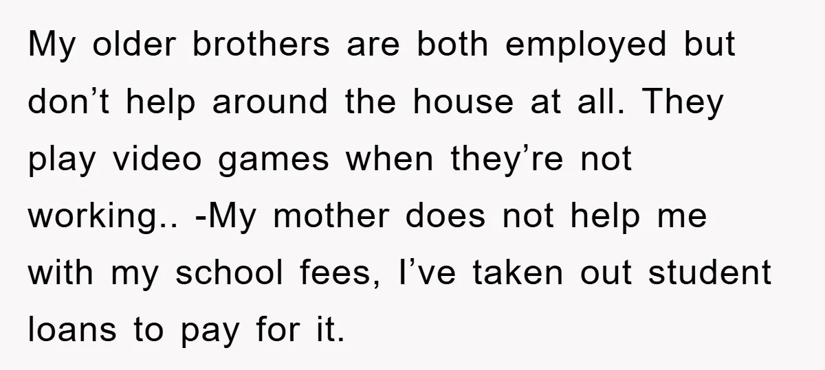 My older brothers are both employed but don’t help around the house at all. They play video games when they’re not working.. -My mother does not help me with my...