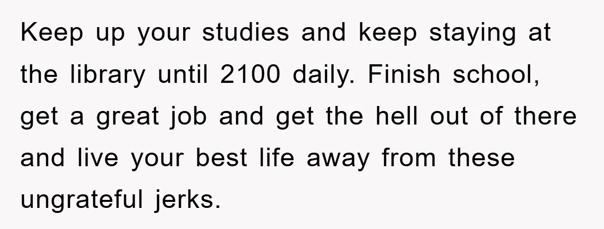 Keep up your studies and keep staying at the library until 2100 daily. Finish school, get a great job and get the hell out of there and live your best...