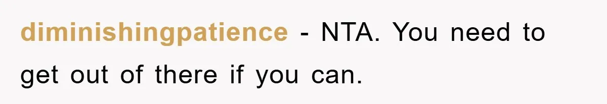diminishingpatience − NTA. You need to get out of there if you can.