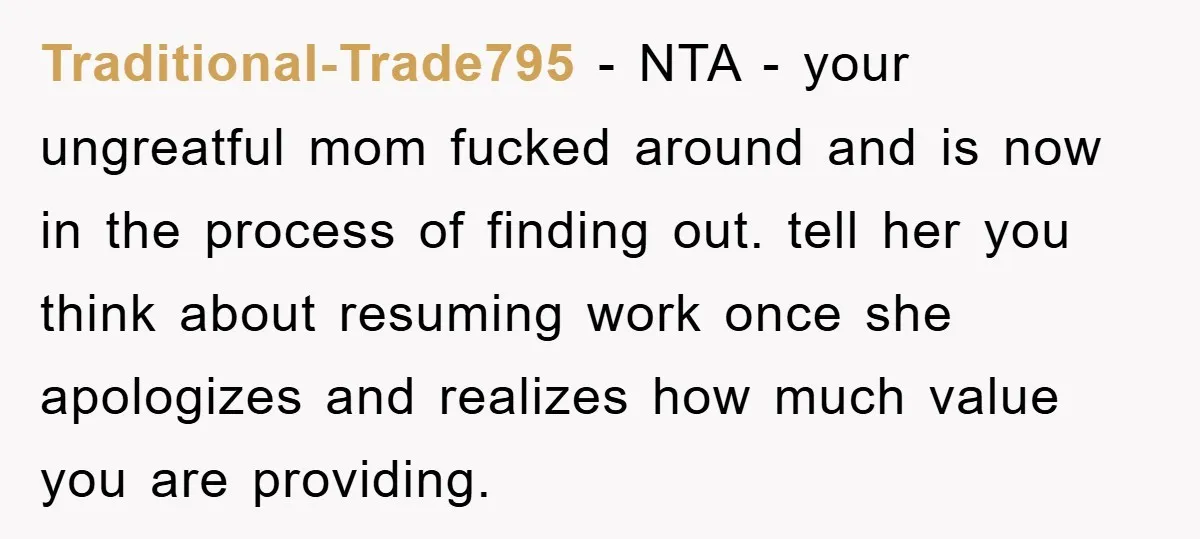 Traditional-Trade795 − NTA - your ungreatful mom fucked around and is now in the process of finding out. tell her you think about resuming work once she apologizes and realizes...
