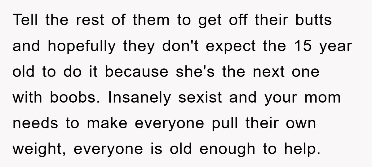 Tell the rest of them to get off their butts and hopefully they don't expect the 15 year old to do it because she's the next one with boobs. Insanely...