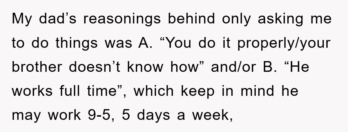 My dad’s reasonings behind only asking me to do things was A. “You do it properly/your brother doesn’t know how” and/or B. “He works full time”, which keep in mind...