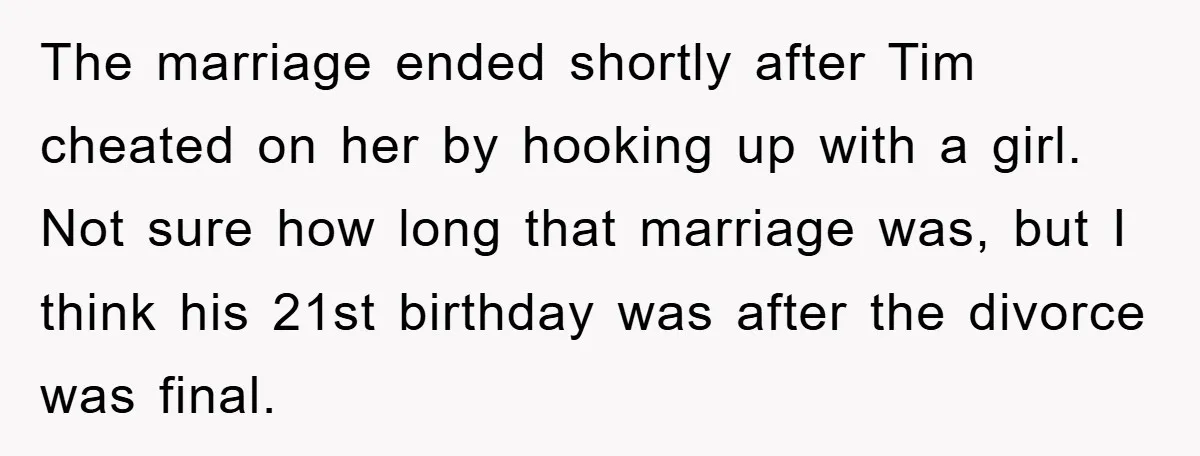 The marriage ended shortly after Tim cheated on her by hooking up with a girl. Not sure how long that marriage was, but I think his 21st birthday was after...