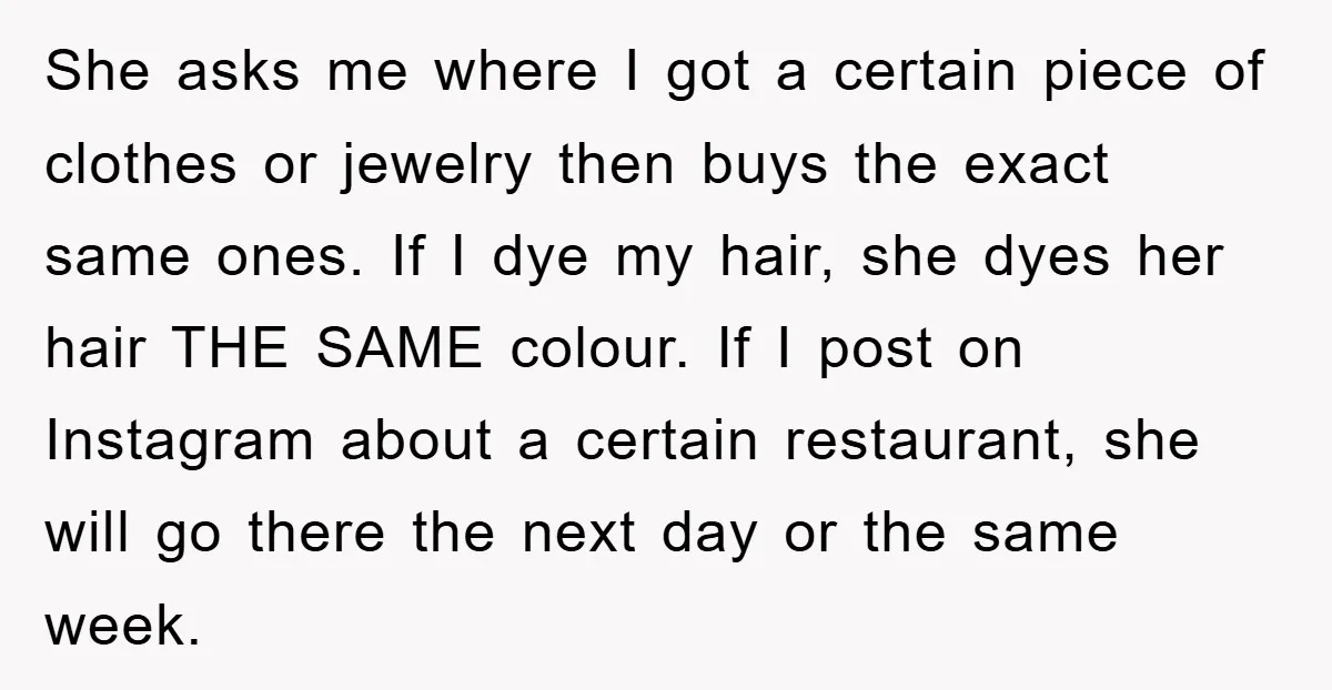 She asks me where I got a certain piece of clothes or jewelry then buys the exact same ones. If I dye my hair, she dyes her hair THE SAME...