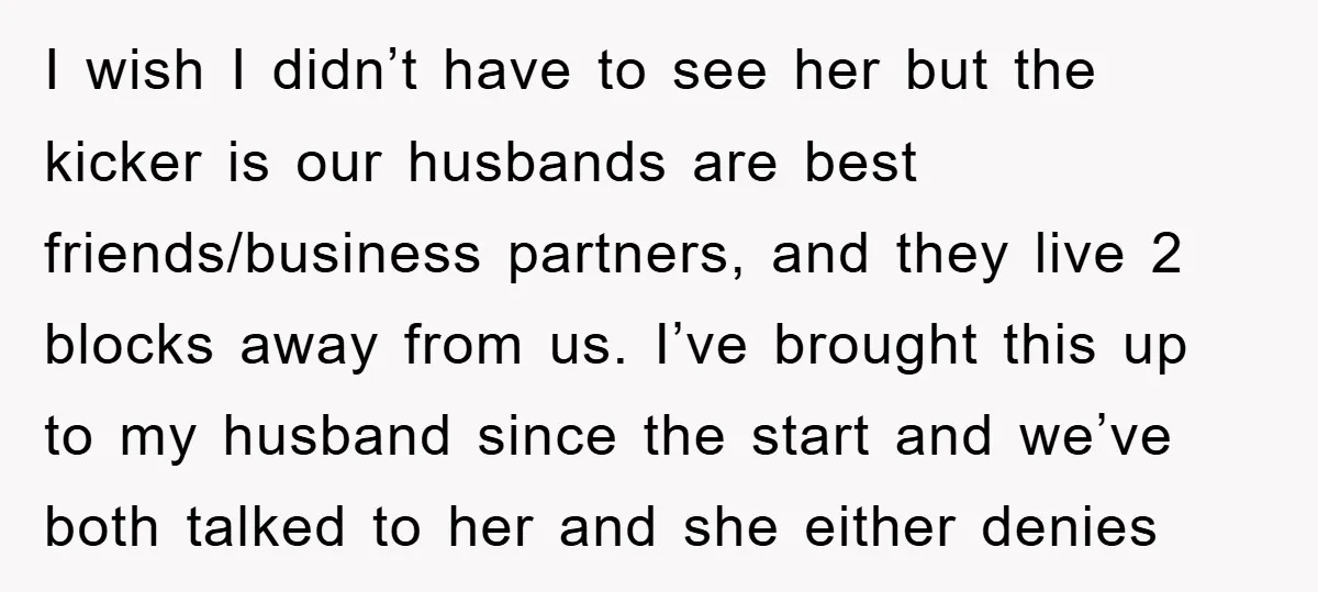I wish I didn’t have to see her but the kicker is our husbands are best friends/business partners, and they live 2 blocks away from us. I’ve brought this up...