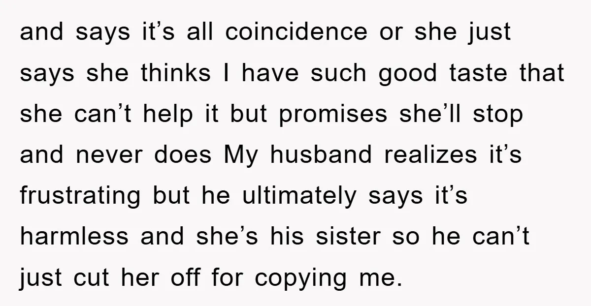 and says it’s all coincidence or she just says she thinks I have such good taste that she can’t help it but promises she’ll stop and never does My husband...