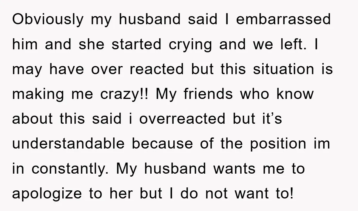 Obviously my husband said I embarrassed him and she started crying and we left. I may have over reacted but this situation is making me crazy!! My friends who know...